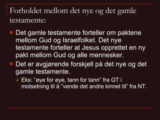 Forholdet mellom det nye og det gamle testamente: Det gamle testamente forteller om paktene mellom Gud og Israelfolket. Det nye testamente forteller at Jesus opprettet en ny pakt mellom Gud og alle mennesker. Det er avgjørende forskjell på det nye og det gamle testamente. Eks: ”øye for øye, tann for tann” fra GT i motsetning til å ”vende det andre kinnet til” fra NT. 