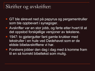 Skrifter og avskrifter: GT ble skrevet ned på papyrus og pergamentruller som ble oppbevart i synagoger. Avskrifter var en stor jobb, og førte etter hvert til at det oppstod forskjellige versjoner av tekstene. 1947: to gjetergutter fant gamle krukker med tekstruller i en hule ved Dødehavet som er de eldste bibelavskriftene vi har. Forskere jobber den dag i dag med å komme fram til en så korrekt bibeltekst som mulig. 