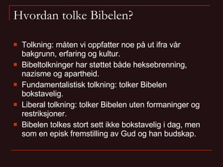 Hvordan tolke Bibelen? Tolkning: måten vi oppfatter noe på ut ifra vår bakgrunn, erfaring og kultur. Bibeltolkninger har støttet både heksebrenning, nazisme og apartheid. Fundamentalistisk tolkning: tolker Bibelen bokstavelig. Liberal tolkning: tolker Bibelen uten formaninger og restriksjoner. Bibelen tolkes stort sett ikke bokstavelig i dag, men som en episk fremstilling av Gud og han budskap. 