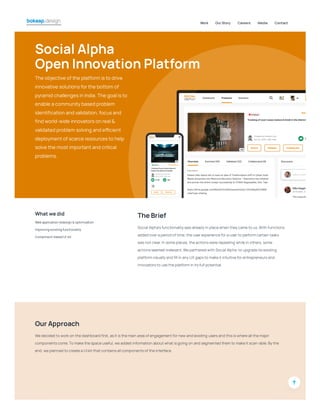 SocialAlpha
OpenInnovationPlatform
The objective ofthe platform isto drive
innovative solutionsforthe bottom of
pyramid challengesin India.The goalisto
enable acommunitybased problem
identification and validation,focusand
find world-wide innovatorson real&
validated problem solving and efficient
deploymentofscarce resourcesto help
solve the mostimportantand critical
problems.
Whatwedid
Webapplicationredesign&optimization
Improvingexistingfunctionality
Component-basedUI-kit
TheBrief
Social Alpha’sfunctionalitywasalreadyin placewhen theycameto us.With functions
added overa period oftime, theuserexperiencefora userto perform certain tasks
wasnotclear.In someplaces, theactionswererepeating whilein others, some
actionsseemed irrelevant.Wepartnered with Social Alpha to upgradeitsexisting
platform visuallyand fill in anyUX gapsto makeitintuitiveforentrepreneursand
innovatorsto usetheplatform in itsfull potential.
OurApproach
Wedecided to work on thedashboard first, asitisthemain area ofengagementfornew and existing usersand thisiswhereall themajor
componentscome.To makethespaceuseful, weadded information aboutwhatisgoing on and segmented them to makeitscan-able.Bythe
end, weplanned to createa UI kitthatcontainsall componentsoftheinterface.
Work OurStory Careers Media Contact
 