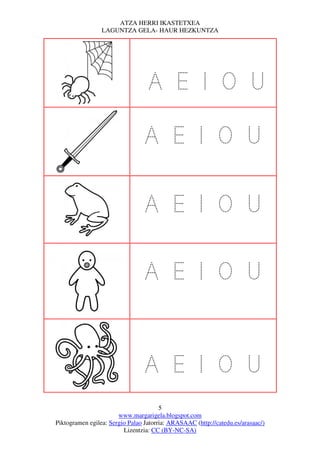 ATZA HERRI IKASTETXEA
                 LAGUNTZA GELA- HAUR HEZKUNTZA




                                  A E I O U

                                 A E I O U

                                 A E I O U

                                 A E I O U


                                 A E I O U
                                       5
                       www.margarigela.blogspot.com
Piktogramen egilea: Sergio Palao Jatorria: ARASAAC (http://catedu.es/arasaac/)
                         Lizentzia: CC (BY-NC-SA)
 