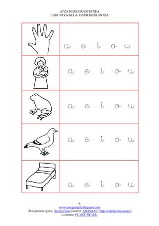 ATZA HERRI IKASTETXEA
                 LAGUNTZA GELA- HAUR HEZKUNTZA




                           a e i o u
                              a e i o u

                              a e i o u

                              a e i o u


                              a e i o u
                                       6
                       www.margarigela.blogspot.com
Piktogramen egilea: Sergio Palao Jatorria: ARASAAC (http://catedu.es/arasaac/)
                         Lizentzia: CC (BY-NC-SA)
 