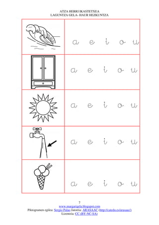 ATZA HERRI IKASTETXEA
                 LAGUNTZA GELA- HAUR HEZKUNTZA




                                 a e i o u

                                a e i o u

                                a e i o u

                                a e i o u


                                a e i o u
                                       7
                       www.margarigela.blogspot.com
Piktogramen egilea: Sergio Palao Jatorria: ARASAAC (http://catedu.es/arasaac/)
                         Lizentzia: CC (BY-NC-SA)
 