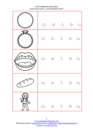 ATZA HERRI IKASTETXEA
                 LAGUNTZA GELA- HAUR HEZKUNTZA




                                 a e i o u
                                a e i o u

                                a e i o u


                                a e i o u


                                a e i o u
                                       8
                       www.margarigela.blogspot.com
Piktogramen egilea: Sergio Palao Jatorria: ARASAAC (http://catedu.es/arasaac/)
                         Lizentzia: CC (BY-NC-SA)
 