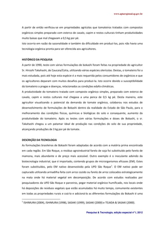 www.aptaregional.sp.gov.br
Pesquisa & Tecnologia, edição especial nº I, 2012
A partir de então verificou-se em propriedades agrícolas que tomateiros tratados com compostos
orgânicos simples preparado com esterco de cavalo, capim e restos culturais tinham produtividades
muito baixas que mal chegavam a 0,5 kg por pé.
Isto ocorria em razão da sazonalidade e também da dificuldade em produzi-los, pois não havia uma
tecnologia orgânica pronta para ser oferecida aos agricultores.
HISTÓRICO DA PESQUISA
A partir de 1990, teste com várias formulações de bokashi foram feitas na propriedade do agricultor
Sr. Hiroshi Takahashi, de Caucaia/Cotia, utilizando várias espécies olerícolas. Destas, o tomateiro foi a
mais estudada, pois até hoje esta espécie é a mais requerida pelos consumidores de orgânicos e que
os agricultores deparam com muitos desafios para produzi-la. Isto ocorre devido a susceptibilidade
do tomateiro a pragas e doenças, relacionados as condições edafo-climáticas.
A produtividade do tomateiro tratado com composto orgânico simples, preparado com esterco de
cavalo, capim e restos culturais mal chegava a uma penca de 0,5 kg pé. Desta maneira, este
agricultor visualizando o potencial da demanda de tomate orgânico, colaborou nos estudos de
desenvolvimento de formulações de Bokashi dentro da realidade do Estado de São Paulo, para o
melhoramento das condições físicas, químicas e biológicas do solo e consequente, aumento da
produtividade do tomateiro. Após os testes com várias formulações e doses de Bokashi, o sr.
Takahashi chegou a um patamar ideal de produção nas condições do solo de sua propriedade,
alcançando produções de 3 kg por pé de tomate.
DESCRIÇÃO DA TECNOLOGIA
As formulações brasileiras de Bokashi foram adaptadas de acordo com a matéria prima encontrada
em cada região. Em São Roque, o resíduo agroindustrial farelo de soja foi substituído pelo farelo de
mamona, mais abundante e de preço mais acessível. Outro exemplo é o inoculante advindo da
biotecnologia industrial, que é importado, contendo grupos de microrganismos eficazes (EM). Estes
foram substituídos, pelo EM nativo desenvolvido pela UPD São Roque1
. O EM nativo pode ser
capturado utilizando armadilha feita com arroz cozido ou farelo de arroz colocados estrategicamente
na mata onde há material vegetal em decomposição. De acordo com estudos realizados por
pesquisadores da UPD São Roque e parceiros, pegar material orgânico humificado, nos locais onde
há deposições de resíduos vegetais que estão acumulados há muito tempo, comumente existentes
em todas as propriedades rurais e coá-lo e adicioná-lo as diferentes formulações do Bokashi é uma
1
ISHIMURA (2004), ISHIMURA (1998), SASAKI (1999), SASAKI (2000) e TEJADA & SASAKI (2000).
 