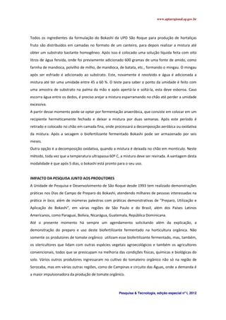 www.aptaregional.sp.gov.br
Pesquisa & Tecnologia, edição especial nº I, 2012
Todos os ingredientes da formulação do Bokashi da UPD São Roque para produção de hortaliças
fruto são distribuídos em camadas no formato de um canteiro, para depois realizar a mistura até
obter um substrato bastante homogêneo. Após isso é colocado uma solução líquida feita com oito
litros de água fervida, onde foi previamente adicionado 600 gramas de uma fonte de amido, como
farinha de mandioca, polvilho de milho, de mandioca, de batata, etc., formando o mingau. O mingau
após ser esfriado é adicionado ao substrato. Este, novamente é revolvido e água é adicionada a
mistura até ter uma umidade entre 45 a 60 %. O teste para saber o ponto da umidade é feito com
uma amostra de substrato na palma da mão e após apertá-la e soltá-la, esta deve esboroa. Caso
escorra água entre os dedos, é preciso arejar a mistura esparramando no chão até perder a umidade
excessiva.
A partir desse momento pode-se optar por fermentação anaeróbica, que consiste em colocar em um
recipiente hermeticamente fechado e deixar a mistura por duas semanas. Após este período é
retirado e colocado no chão em camada fina, onde processará a decomposição aeróbica ou oxidativa
da mistura. Após a secagem o biofertilizante fermentado Bokashi pode ser armazenado por seis
meses.
Outra opção é a decomposição oxidativa, quando a mistura é deixada no chão em montículo. Neste
método, toda vez que a temperatura ultrapassa 60º C, a mistura deve ser revirada. A vantagem desta
modalidade é que após 5 dias, o bokashi está pronto para o seu uso.
IMPACTO DA PESQUISA JUNTO AOS PRODUTORES
A Unidade de Pesquisa e Desenvolvimento de São Roque desde 1993 tem realizado demonstrações
práticas nos Dias de Campo de Preparo do Bokashi, atendendo milhares de pessoas interessadas na
prática in loco, além de inúmeras palestras com práticas demonstrativas de "Preparo, Utilização e
Aplicação do Bokashi", em várias regiões de São Paulo e do Brasil, além dos Países Latinos
Americanos, como Paraguai, Bolívia, Nicarágua, Guatemala, República Dominicana.
Até o presente momento há sempre um agendamento solicitando além da explicação, a
demonstração do preparo e uso deste biofertilizante fermentado na horticultura orgânica. Não
somente os produtores de tomate orgânico utilizam esse biofertilizante fermentado, mas, também,
os olericultores que lidam com outras espécies vegetais agroecológicos e também os agricultores
convencionais, todos que se preocupam na melhoria das condições físicas, químicas e biológicas do
solo. Vários outros produtores ingressaram no cultivo do tomateiro orgânico não só na região de
Sorocaba, mas em várias outras regiões, como de Campinas e circuito das Águas, onde a demanda é
a maior impulsionadora da produção de tomate orgânico.
 
