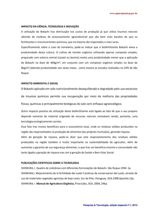 www.aptaregional.sp.gov.br
Pesquisa & Tecnologia, edição especial nº I, 2012
IMPACTO DA CIÊNCIA, TECNOLOGIA E INOVAÇÃO
A utilização do Bokashi traz diminuição nos custos de produção já que utiliza insumos naturais
advindo de resíduos de processamento agroindustrial que são bem mais baratos do que os
fertilizantes e micronutrientes químicos, que na maioria são importados e mais caros.
Especificamente sobre o caso do tomateiro, pode-se indicar que o biofertilizante Bokashi eleva a
produtividade desta cultura. O cultivo de tomate orgânico utilizando apenas composto simples,
preparado com esterco animal (cavalo ou bovino) revela uma produtividade menor que a aplicação
de Bokashi na dose de 400g/m², em conjunto com um composto orgânico simples na dose de
8kg/m²,obtendo produtividade seis vezes maior, como mostra os estudos realizados na UPD de São
Roque.
IMPACTO AMBIENTAL E SOCIAL
O Bokashi aplicado em solo nutricionalmente desequilibrado e degradado pelo uso excessivo
de insumos químicos permite sua recuperação por meio da melhoria das propriedades
físicas, químicas e principalmente biológicas do solo com enfoque agroecológico.
Outro impacto positivo da utilização deste biofertilizante está ligado ao fato de que o seu preparo
depende somente de material originado de recursos naturais renováveis sendo, portanto, uma
tecnologia ecologicamente correta.
Esse fato traz muitos benefícios para o ecossistema local, onde os resíduos sólidos produzidos na
região são reaproveitados na produção de alimentos dos próprios municípios, gerando riqueza.
Além da geração de riqueza, pode-se dizer que este reaproveitamento dos resíduos sólidos
produzidos na região também é muito importante na sustentabilidade do agricultor, além de
aumentar a garantia de sua segurança alimentar, o que traz um benefício enorme a comunidade não
tanto ligada a geração de riqueza mas sim à geração de Saúde e Bem Estar Social.
PUBLICAÇÕES CIENTIFICAS SOBRE A TECNOLOGIA
ISHIMURA, I. Quadro de coletânea com diferentes formulações de Bokashi. São Roque.1994. 1p.
ISHIMURA,I. Mejoramiento de la fertilidade del suelo Y práticas de conservacion del suelo, através de
uso de materiales vegetales agrícolas de bajo costo. Sur de Pilar, Paraguay. JICA.1998.Apostila.12p.
ISHIMURA, I. Manual de Agricultura Orgânica, Piracicaba, JICA, 2004, 246p.
 