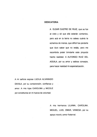 DEDICATORIA
A ELDAR CASTRE DE RUIZ, que se fue
al cielo y sé que allá estarán contentos,
pero acá en la tierra no sabes cuánto te
echamos de menos, que difícil fue perderte
que duro saber que no estás, pero me
reconforta poder brindarte este proyecto
hecho realidad. A ALFONSO RUIZ DEL
AGUILA, por su amor y sabios consejos,
para hacer realidad mi especialización.
A mi señora esposa LUCILA ALVARADO
DAVILA, por su comprensión, confianza y
amor. A mis hijas CAROLINA y NICOLE
por constituirse en mi fuerza de voluntad.
A mis hermanos LILIANA, CAROLINA,
MIGUEL, LUIS, OMAR, VANESA, por su
apoyo moral y amor fraternal.
 