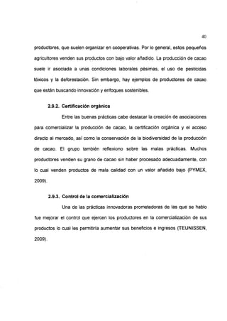 40
productores, que suelen organizar en cooperativas. Por lo general, estos pequeños
agricultores venden sus productos con bajo valor añadido. La producción de cacao
suele ir asociada a unas condiciones laborales pésimas, el uso de pesticidas
tóxicos y la deforestación. Sin embargo, hay ejemplos de productores de cacao
que están buscando innovación y enfoques sostenibles.
2.9.2. Certificación orgánica
Entre las buenas prácticas cabe destacar la creación de asociaciones
para comercializar la producción de cacao, la certificación orgánica y el acceso
directo al mercado, así como la conservación de la biodiversidad de la producción
de cacao. El grupo también reflexiono sobre las malas prácticas. Muchos
productores venden su grano de cacao sin haber procesado adecuadamente, con
lo cual venden productos de mala calidad con un valor añadido bajo (PYMEX,
2009).
2.9.3. Control de la comercialización
Una de las prácticas innovadoras prometedoras de las que se hablo
fue mejorar el control que ejercen los productores en la comercialización de sus
productos lo cual les permitiría aumentar sus beneficios e ingresos (TEUNISSEN,
2009).
 