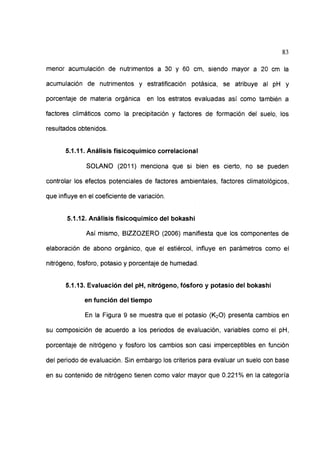 83
menor acumulación de nutrimentos a 30 y 60 cm, siendo mayor a 20 cm la
acumulación de nutrimentos y estratificación potásica, se atribuye al pH y
porcentaje de materia orgánica en los estratos evaluadas así como también a
factores climáticos como la precipitación y factores de formación del suelo, los
resultados obtenidos.
5.1.11. Análisis fisicoquímico correlaciona!
SOLANO (2011) menciona que si bien es cierto, no se pueden
controlar los efectos potenciales de factores ambientales, factores climatológicos,
que influye en el coeficiente de variación.
5.1.12. Análisis fisicoquímico del bokashi
Así mismo, BIZZOZERO (2006) manifiesta que los componentes de
elaboración de abono orgánico, que el estiércol, influye en parámetros como el
nitrógeno, fosforo, potasio y porcentaje de humedad.
5.1.13. Evaluación del pH, nitrógeno, fósforo y potasio del bokashi
en función del tiempo
En la Figura 9 se muestra que el potasio (K20) presenta cambios en
su composición de acuerdo a los periodos de evaluación, variables como el pH,
porcentaje de nitrógeno y fosforo los cambios son casi imperceptibles en función
del periodo de evaluación. Sin embargo los criterios para evaluar un suelo con base
en su contenido de nitrógeno tienen como valor mayor que 0.221% en la categoría
 
