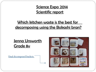 Science Expo 2014
Scientific report
Which kitchen waste is the best for
decomposing using the Bokashi bran?
Jenna Unsworth
Grade 8v
Final decomposed buckets
 