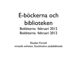 E-böckerna och
     biblioteken
    Bokbitarna februari 2012
    Bokbitarna februari 2012

               Elisabet Fornell
virtuella enheten, Stockholms stadsbibliotek
 