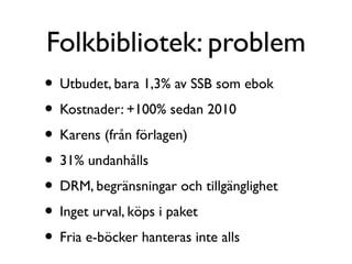 Folkbibliotek: problem
• Utbudet, bara 1,3% av SSB som ebok
• Kostnader: +100% sedan 2010
• Karens (från förlagen)
• 31% undanhålls
• DRM, begränsningar och tillgänglighet
• Inget urval, köps i paket
• Fria e-böcker hanteras inte alls
 