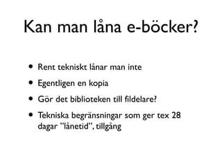 Kan man låna e-böcker?

• Rent tekniskt lånar man inte
• Egentligen en kopia
• Gör det biblioteken till fildelare?
• Tekniska begränsningar som ger tex 28
  dagar ”lånetid”, tillgång
 