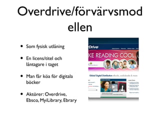 Overdrive/förvärvsmod
        ellen
•   Som fysisk utlåning

•   En licens/titel och
    låntagare i taget

•   Man får köa för digitala
    böcker

•   Aktörer: Overdrive,
    Ebsco, MyiLibrary, Ebrary
 
