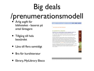 Big deals
/prenumerationsmodell
•   Årlig avgift för
    biblioteket - baserat på
    antal låntagare

•   Tillgång till hela
    beståndet

•   Låna till flera samtidigt

•   Bra för kurslitteratur

•   Ebrary, MyiLibrary Ebsco
 