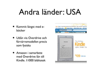 Andra länder: USA
•   Kommit längst med e-
    böcker

•   Utlån via Overdrive och
    förvärvsmodellen precis
    som fysiska

•   Amazon i samarbete
    med Overdrive lån till
    Kindle. 11000 bibliotek
 