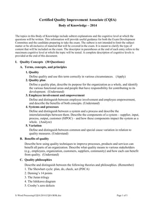 S:Word ProcessingCQIA2014 CQIA BOK.doc Page 1 of 5
Certified Quality Improvement Associate (CQIA)
Body of Knowledge – 2014
The topics in this Body of Knowledge include subtext explanations and the cognitive level at which the
questions will be written. This information will provide useful guidance for both the Exam Development
Committee and the candidate preparing to take the exam. The subtext is not intended to limit the subject
matter or be all-inclusive of material that will be covered in the exam. It is meant to clarify the type of
content that will be included on the exam. The descriptor in parentheses at the end of each entry refers to the
maximum cognitive level at which the topic will be tested. A complete description of cognitive levels is
provided at the end of this document.
I. Quality Concepts (30 Questions)
A. Terms, concepts, and principles
1. Quality
Define quality and use this term correctly in various circumstances. (Apply)
2. Quality plan
Define a quality plan, describe its purpose for the organization as a whole, and identify
the various functional areas and people that have responsibility for contributing to its
development. (Understand)
3. Employee involvement and empowerment
Define and distinguish between employee involvement and employee empowerment,
and describe the benefits of both concepts. (Understand)
4. Systems and processes
Define and distinguish between a system and a process and describe the
interrelationships between them. Describe the components of a system – supplier, input,
process, output, customer (SIPOC) – and how these components impact the system as a
whole. (Analyze)
5. Variation
Define and distinguish between common and special cause variation in relation to
quality measures. (Understand)
B. Benefits of quality
Describe how using quality techniques to improve processes, products and services can
benefit all parts of an organization. Describe what quality means to various stakeholders
(e.g., employees, organization, customers, suppliers, community) and how each can benefit
from quality. (Understand)
C. Quality philosophies
Describe and distinguish between the following theories and philosophies. (Remember)
1. The Shewhart cycle: plan, do, check, act (PDCA)
2. Deming’s 14 points
3. The Juran trilogy
4. The Ishikawa diagram
5. Crosby’s zero defects
 
