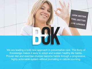 1
We are leading a bold new approach in preventative care. The Body of
Knowledge makes it easy to adopt and sustain healthy life habits.
Proven diet and exercise choices become habits through a progressive,
highly actionable system without journaling or calorie counting.
 