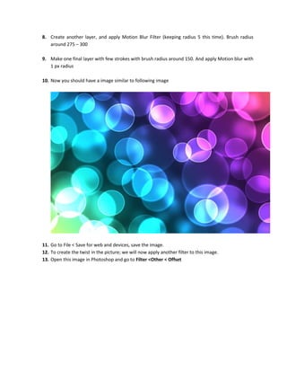 8. Create another layer, and apply Motion Blur Filter (keeping radius 5 this time). Brush radius
   around 275 – 300

9. Make one final layer with few strokes with brush radius around 150. And apply Motion blur with
   1 px radius

10. Now you should have a image similar to following image




11. Go to File < Save for web and devices, save the image.
12. To create the twist in the picture; we will now apply another filter to this image.
13. Open this image in Photoshop and go to Filter <Other < Offset
 