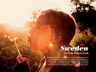 Sweden
                            Up North, Down to Earth

Much of the focus of this book has been to highlight the cornerstones
  of Swedish society: equality, sustainability and transparency to
 mention a few. Giving a general overview of Sweden and Swedish
   society, the authors have homed in on the latest and most telling
trends. This short book might just change the way you view Sweden.
 
