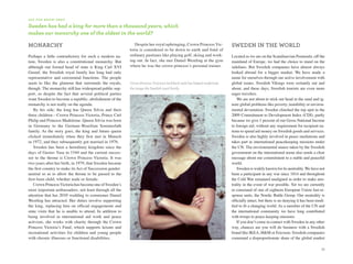 d i d y o u k n ow T H aT

Sweden has had a king for more than a thousand years, which
makes our monarchy one of the oldest in the world?

monarChy                                                      Despite her royal upbringing, Crown Princess Vic-             sWeden in the World
                                                           toria is considered to be down to earth and fond of
Perhaps a little contradictory for such a modern na-       ordinary pastimes like playing golf, skiing and work-            Located as we are on the Scandinavian Peninsula, off the
tion, Sweden is also a constitutional monarchy. But        ing out. In fact, she met Daniel Westling at the gym             mainland of Europe, we had the choice to stand on the
although our formal head of state is King Carl XVI         where he was the crown princess’s personal trainer.              sidelines. But Swedish companies have almost always
Gustaf, the Swedish royal family has long had only                                                                          looked abroad for a bigger market. We have made a
representative and ceremonial functions. The people                                                                         name for ourselves through our active involvement with
seem to like the glamour that surrounds the royals,        Crown Princess Victoria’s laid-back style has helped modernize   global issues. Swedish Vikings were certainly out and
though. The monarchy still has widespread public sup-      the image the Swedish royal family.                              about, and these days, Swedish tourists are even more
port, so despite the fact that several political parties                                                                    eager travelers.
want Sweden to become a republic, abolishment of the                                                                            We are not about to stick our head in the sand and ig-
monarchy is not really on the agenda.                                                                                       nore global problems like poverty, instability or environ-
    By his side, the king has Queen Silvia and their                                                                        mental devastation. Sweden clinched the top spot in the
three children—Crown Princess Victoria, Prince Carl                                                                         2009 Commitment to Development Index (CDI), partly
Philip and Princess Madeleine. Queen Silvia was born                                                                        because we give 1 percent of our Gross National Income
in Germany to the German–Brazilian Sommerlath                                                                               to foreign aid, without any requirement for recipient na-
family. As the story goes, the king and future queen                                                                        tions to spend aid money on Swedish goods and services.
clicked immediately when they first met in Munich                                                                           Sweden is also highly involved in peace mediations and
in 1972, and they subsequently got married in 1976.                                                                         takes part in international peacekeeping missions under
    Sweden has been a hereditary kingdom since the                                                                          the UN. The environmental stance taken by the Swedish
days of Gustav Vasa in 1544 and the current succes-                                                                         government on the international arena also sends a clear
sor to the throne is Crown Princess Victoria. It was                                                                        message about our commitment to a stable and peaceful
two years after her birth, in 1979, that Sweden became                                                                      world.
the first country to make its Act of Succession gender-                                                                         Sweden is widely known for its neutrality. We have not
neutral so as to allow the throne to be passed to the                                                                       been a participant in any war since 1814 and throughout
first-born child, whether male or female.                                                                                   the Cold War remained unaligned in order to make neu-
    Crown Princess Victoria has become one of Sweden’s                                                                      trality in the event of war possible. Yet we are currently
most important ambassadors, not least through all the                                                                       in command of one of eighteen European Union fast-re-
attention that her 2010 wedding to commoner Daniel                                                                          sponse units, the Nordic Battle Group. Our neutrality is
Westling has attracted. Her duties involve supporting                                                                       officially intact, but there is no denying it has been modi-
the king, replacing him on official engagements and                                                                         fied to fit a changing world. As a member of the UN and
state visits that he is unable to attend. In addition to                                                                    the international community we have long contributed
being involved in international aid work and peace                                                                          with troops to peace-keeping missions.
activism, she works with charity through the Crown                                                                              If you don’t come in contact with Sweden in any other
Princess Victoria’s Fund, which supports leisure and                                                                        way, chances are you will do business with a Swedish
recreational activities for children and young people                                                                       brand like IKEA, H&M or Ericsson. Swedish companies
with chronic illnesses or functional disabilities.                                                                          command a disproportionate share of the global market

                                                                                                                                                                                     33
 