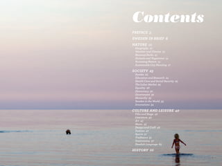 Contents
Preface 5
Sweden in Brief 6
naTure 10	               	
	   Geography 10	        	       	       	   	
	   Weather	and	Climate 13	      	       	
	   National	Parks 13
	   Animals	and	Vegetation 14
	   Accessing	Nature 14
	   Sustainable	City	Planning 17

SocieTy 23
	   Swedes 23
	   Education	and	Research 24
	   Health	Care	and	Social	Security 25
	   The	Labor	Market 25
	   Equality 26
	   Democracy 30
	   Government 32
	   Monarchy 33
	   Sweden	in	the	World 33
	   Innovations 34

culTure and leiSure 42
	   Film	and	Stage 42
	   Literature 42
	   Art 45
	   Music 45
	   Design	and	Craft 46
	   Fashion 47
	   Sports 51
	   Traditions 51
	   Gastronomy 57
	   Swedish	Language 65

HiSTory 66
 