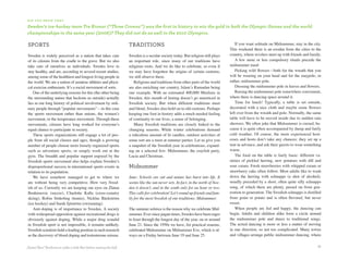 d i d y o u k n ow T H aT

Sweden’s ice-hockey team Tre kronor (“Three crowns”) was the first in history to win the gold in both the olympic Games and the world
championships in the same year (2006)? They did not do as well in the 2010 olympics.

sports                                                                  traditions                                                        If you want solitude on Midsummer, stay in the city.
                                                                                                                                       This weekend there is an exodus from the cities to the
Sweden is widely perceived as a nation that takes care                  Sweden is a secular society today. But religion still plays    country, where revelers meet up with friends and family.
of its citizens from the cradle to the grave. But we also               an important role, since many of our traditions have              A few more or less compulsory rituals precede the
take care of ourselves as individuals. Swedes love to                   religious roots. And we do like to celebrate, so even if       midsummer meal:
stay healthy, and are, according to several recent studies,             we may have forgotten the origins of certain customs,             Picking wild flowers—both for the wreath that you
among some of the healthiest and longest-living people in               we still observe them.                                         will be wearing on your head and for the maypole, or
the world. We are a nation of amateur athletes and physi-                   Religions and traditions from other parts of the world     rather, midsummer pole.
cal exercise enthusiasts. It’s a social movement of sorts.              are also enriching our country, Islam’s Ramadan being             Dressing the midsummer pole in leaves and flowers.
    One of the underlying reasons for this (the other being             one example. With an estimated 400,000 Muslims in                 Raising the midsummer pole somewhere convenient,
the surrounding nature that beckons us outside) actually                Sweden, this month of fasting doesn’t go unnoticed in          where there is dancing space around it.
lies in our long history of political involvement by ordi-              Swedish society. But when different traditions meet               Time for lunch! Typically, a table is set outside,
nary people through “popular movements”—in this case                    and blend, Swedes also hold on to old customs. Perhaps         decorated with a nice cloth and maybe some flowers
the sports movement rather than unions, the women’s                     keeping one foot in history adds a much needed feeling         left over from the wreath and pole. Normally, the same
movement, or the temperance movement. Through these                     of continuity to our lives, a sense of belonging.              table will have to be moved inside due to sudden rain
movements, citizens have long worked for everyone’s                         Many Swedish traditions are closely linked to the          showers. We often joke that Midsummer is cursed, be-
equal chance to participate in society.                                 changing seasons. While winter celebrations demand             cause it is quite often accompanied by damp and fairly
    These sports organizations still engage a lot of peo-               a ridiculous amount of lit candles, outdoor activities of      cold weather. Of course, the more experienced host-
ple from all social classes and ages, though a growing                  some sort are a must at summer parties. Let us give you        esses and hosts don’t take any chances; they set up a
number of people choose more loosely organized sports                   a snapshot of the Swedish year in celebrations, expand-        tent in advance, and ask their guests to wear something
such as adventure sports, or simply work out at the                     ing on a selected few: Midsummer, the crayfish party,          warm.
gym. The breadth and popular support enjoyed by the                     Lucia and Christmas.                                              The food on the table is fairly basic: different va-
Swedish sports movement also helps explain Sweden’s                                                                                    rieties of pickled herring, new potatoes with dill and
disproportional success in international sports events in               midsummer                                                      sour cream. Fresh strawberries with whipped cream or
relation to its population.                                                                                                            strawberry cake often follow. Most adults like to wash
    We have somehow managed to get to where we                          June: Schools are out and nature has burst into life. It       down the herring with schnapps (a shot of alcohol),
are without being very competitive. How very Swed-                      seems like the sun never sets. In fact, in the north of Swe-   usually preceded by a short, often quite silly schnapps
ish of us. Currently we are keeping our eyes on Zlatan                  den it doesn’t, and in the south only for an hour or two.      song, of which there are plenty, passed on from gen-
Ibrahimovic (soccer), Charlotte Kalla (cross-country                    This calls for celebration! Let’s round up friends and fam-    eration to generation. The Swedish schnapps is distilled
skiing), Robin Söderling (tennis), Nicklas Bäckström                    ily for the most Swedish of our traditions: Midsummer.         from grain or potato and is often flavored, but never
(ice hockey) and Sarah Sjöström (swimming).                                                                                            sweet.
    Anti-doping is of importance to Sweden. A society                   The summer solstice is the reason why we celebrate Mid-           When people are fed and happy, the dancing can
with widespread opposition against recreational drugs is                summer. Ever since pagan times, Swedes have been eager         begin. Adults and children alike form a circle around
obviously against doping. While a major drug scandal                    to feast through the longest day of the year, on or around     the midsummer pole and dance to traditional songs.
in Swedish sport is not impossible, it remains unlikely.                June 21. Since the 1950s we have, for practical reasons,       The actual dancing is more or less a matter of moving
Swedish scientists hold a leading position in such research             celebrated Midsummer on Midsummer Eve, which is al-            in one direction, so not too complicated. Many towns
as the discovery of blood doping and testosterone misuse.               ways on a Friday between June 19 and June 25.                  and villages arrange public midsummer dancing, where


Zlatan“Ibra” Ibrahimovic adds a little flair before netting the ball.                                                                                                                        51
 