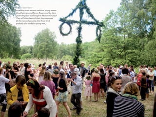 D I D y o u k n o W T h aT

according to an ancient tradition, young women
should pick seven different flowers and lay them
under the pillow on the night to Midsummer Day?
They will then dream of their future spouses.
(In the name of equality, this flower trick
probably also works for young men.)




                                                   53
 