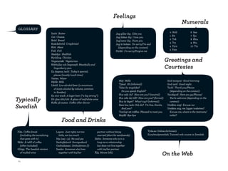 feelings
                                                                                                                                                     numerals
 Glossary
                               smör Butter                                                                                                 0 noll            6 sex
                                                                                         jag gillar dig I like you
                               ost Cheese                                                                                                  1 ett             7 sju
                                                                                         jag älskar dig I love you
                               bröd Bread                                                                                                  2 två             8 Åtta
                                                                                         jag hatar dig I hate you
                               knäckebröd Crispbread                                                                                       3 tre             9 nio
                                                                                         jag är ledsen I’m sorry/I’m sad
                               kött Meat                                                                                                   4 Fyra            10 tio
                                                                                           (depending on the context)
                               Fisk Fish                                                                                                   5 Fem
                                                                                         Förlåt! I’m sorry/Forgive me
                               skaldjur Shellfish

                                                                                                                                        Greetings and
                               kyckling Chicken
                               Vegetariskt Vegetarian

                                                                                                                                        courtesies
                               köttbullar och lingonsylt Meatballs and
                                 lingonberry jam
                               en dagens, tack! Today’s special,
                                 please (mostly lunch time)
                               Vatten Water
                               mjölk Milk                                                   hej! hello                                   God morgon! Good morning
                               lättöl Low-alcohol beer (a maximum                           tjena! hi (informal)                         God natt! Good night
                                 of 2.25% alcohol by volume, common                         talar du engelska?                           tack! Thank you/Please
                                 in Sweden)                                                   Do you speak English?                        (depending on the context)
                               en stor stark a lager beer (“a big strong”)                  hur mår du? how are you? (neutral)           Varsågod! here you go/Please/

Typically                      ett glas rött/vitt a glass of red/white wine
                               kaffe på maten Coffee after dinner
                                                                                            hur står det till? how are you? (formal)
                                                                                            hur är läget? What’s up? (informal)
                                                                                                                                           you’re welcome (depending on the
                                                                                                                                           context)

Swedish                                                                                     bara bra, tack. och du? I’m fine, thanks.
                                                                                              and you?
                                                                                                                                         ursäkta mig! Excuse me
                                                                                                                                         ursäkta mig, var ligger toaletten?
                                                                                            trevligt att träffas Pleased to meet you       Excuse me, where is the restroom/
                                                                                            hejdå! Bye-bye                                 toilet?

                                        food and drinks
Fika Coffee break                  lagom Just right; not too             partner without being                        tyda.se: online dictionary
  (including the socializing         little, not too much                married (short for samboende)                si.se/studyswedish: tutored web course in swedish
  that goes with it)               nja (nej + ja) no and yes           särbo Someone who is in a
påtår a refill of coffee           smörgåsbord Smorgasbord               long-term relationship
  (often included)                 ombudsman ombudsman (!)               but does not live together
Glögg The Swedish version          sambo Someone who lives               with his/her partner
  of mulled wine                     together with his/her             älg Moose (elk)
                                                                                                                                   on the web
 64
 