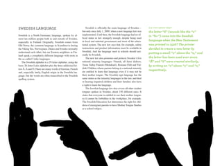 sWedish lanGuaGe                                                    Swedish is officially the main language of Sweden—         d i d y o u k n ow T H aT
                                                                but only since July 1, 2009, when a new language law was       the letter “å” (sounds like the “o”
Swedish is a North Germanic language, spoken by al-             implemented. Until then, the Swedish language had no of-
                                                                                                                               in “for”) came into the Swedish
most ten million people both in and outside of Sweden,          ficial status in law strangely enough, despite being used
                                                                in local and national government and most of the educa-        language when the new Testament
especially in Finland. Originally, Swedish comes from
Old Norse, the common language in Scandinavia during            tional system. The new law says that, for example, safety      was printed in 1526? The printer
the Viking Era. Norwegians, Danes and Swedes normally           instructions and product information must be available in      decided to create a new letter by
understand each other, but our Eastern neighbors in Fin-        Swedish. And the language used in schools should nor-
                                                                                                                               putting a small “o” above the “a,” and
land speak a completely different language with roots in        mally be Swedish.
the so-called Uralic languages.                                     The new law also promotes and protects Sweden’s five       the letter has been used ever since.
   The Swedish alphabet is a 29-letter alphabet, using the      national minority languages: Finnish, all Sami dialects,       “Ä” and “ö” were created similarly,
basic 26-letter Latin alphabet plus the three additional let-   Torne Valley Finnish (Meänkieli), Romani Chib and Yid-         by writing an “e” above “a” and “o,”
ters Å, Ä and Ö. There are many words of German, French         dish. Children whose parents belong to a national minority
                                                                are entitled to learn that language even if it may not be
                                                                                                                               respectively.
and, especially lately, English origin in the Swedish lan-
guage, but the words are often transcribed to the Swedish       their mother tongue. The Swedish sign language has the
spelling system.                                                same status as the minority languages in the law, and deaf
                                                                or hearing-impaired children and their families also have
                                                                a right to learn the language.
                                                                    The Swedish language law also covers all other mother
                                                                tongues spoken in Sweden, about 150 different ones. It
                                                                states that everyone is entitled to use their mother tongue,
                                                                so it cannot be forbidden in the workplace, for example.
                                                                The Swedish Education Act determines the right for chil-
                                                                dren of immigrant parents to have Mother Tongue Studies
                                                                as a school subject.




                                                                                                                                                                    65
 