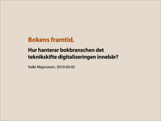 Bokens framtid.
Hur hanterar bokbranschen det
teknikskifte digitaliseringen innebär?
Kalle Magnusson, 2010-03-03
 
