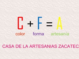C + F = A
CASA DE LA ARTESANIAS ZACATECA
color forma artesanía
 