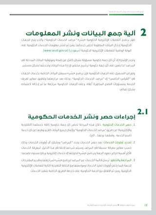 12
‫احلكومية‬ ‫اخلدمات‬ ‫ونشر‬ ‫حلصر‬ ‫االسرتشادي‬ ‫الدليل‬
.»‫ر‬ ِّ‫«يس‬ ‫احلكومية‬ ‫اإللكرتونية‬ ‫التعامالت‬ ‫لربنامج‬ © ‫حمفوظة‬ ‫احلقوق‬ ‫جميع‬
‫المعلومات‬ ‫ونشر‬ ‫البيانات‬ ‫جمع‬ ‫آلية‬
‫للجهات‬ ‫يتيح‬ ‫والذي‬ ،”‫احلكومية‬ ‫اخلدمات‬ ‫“مرصد‬ »‫ر‬ ِّ‫«يس‬ ‫احلكومية‬ ‫اإللكرتونية‬ ‫التعامالت‬ ‫برنامج‬ ‫ر‬ّ‫طو‬
‫على‬ ‫احلكومية‬ ‫اخلدمات‬ ‫معلومات‬ ‫تنشر‬ ‫ثم‬ ‫ومن‬ ،‫خدماتها‬ ‫حلصر‬ ‫املطلوبة‬ ‫البيانات‬ ‫إدخال‬ ‫احلكومية‬
.)www.saudi.gov.sa( )‫(سعودي‬ ‫احلكومية‬ ‫اإللكرتونية‬ ‫للتعامالت‬ ‫الوطنية‬ ‫البوابة‬
‫يف‬ ‫املدخلة‬ ‫البيانات‬ ‫وموثوقية‬ ‫صحة‬ ‫عن‬ ‫كامل‬ ‫بشكل‬ ‫مسؤولة‬ ‫حكومية‬ ‫جهة‬ ‫كل‬ ‫أن‬ ‫إىل‬ ‫اإلشارة‬ ‫وجتدر‬
.‫مستمر‬ ‫بشكل‬ ‫وحتديثها‬ ‫البيانات‬ ‫هذه‬ ‫إلدارة‬ ‫خمتص‬ ‫ترشيح‬ ‫حكومية‬ ‫جهة‬ ‫كل‬ ‫على‬ ‫يتعني‬ ‫لذا‬ ‫املرصد؛‬
‫اجلهات‬ ‫بخدمات‬ ‫اخلاصة‬ ‫البيانات‬ ‫سينقل‬ »‫ر‬ ِّ‫«يس‬ ‫برنامج‬ ‫فإن‬ ‫احلكومية‬ ‫اجلهات‬ ‫على‬ ‫التسهيل‬ ‫ولغرض‬
‫تعريف‬ ‫معايري‬ ‫وتطبيق‬ ‫مراجعتها‬ ‫بعد‬ ‫وذلك‬ ،”‫احلكومية‬ ‫اخلدمات‬ ‫“مرصد‬ ‫إىل‬ ”‫اخلامس‬ ‫“القياس‬ ‫يف‬
‫العتماده‬ ‫إدخاله‬ ‫مت‬ ‫ما‬ ‫مراجعة‬ ‫احلكومية‬ ‫اجلهات‬ ‫وعلى‬ ،‫أعاله‬ ‫املذكورة‬ ‫النضج‬ ‫ومستويات‬ ‫اخلدمة‬
.‫نهائي‬ ‫بشكل‬
‫الحكومية‬ ‫الخدمات‬ ‫ونشر‬ ‫حصر‬ ‫إجراءات‬
‫(التقليدية‬ ‫خدماتها‬ ‫كافة‬ ‫حكومية‬ ‫جهة‬ ‫كل‬ ‫حتصر‬ ‫املرحلة‬ ‫هذه‬ ‫خالل‬ :‫احلكومية‬ ‫اخلدمات‬ ‫حصر‬ 	.1
‫خدمة‬‫كل‬‫عن‬‫توفرها‬‫الالزم‬‫البيانات‬‫جميع‬‫وإكمال‬”‫احلكومية‬‫اخلدمات‬‫“مرصد‬‫طريق‬‫عن‬)‫واإللكرتونية‬
.)‫الخ‬ ...‫نوعها‬ ،‫وصفها‬ ، ‫اخلدمة‬ ‫(اسم‬
‫وذلك‬ ‫اخلدمات‬ ‫أولويات‬ ‫آيل‬ ‫وبشكل‬ ”‫“املرصد‬ ‫يحدد‬ ‫اخلدمات‬ ‫حصر‬ ‫بعد‬ :‫اخلدمات‬ ‫أولويات‬ ‫حتديد‬ 	.2
‫اخلدمات‬ ‫ملعرفة‬ ،‫الدليل‬ ‫هذا‬ ‫يف‬ ‫الحقا‬ ‫شرحها‬ ‫وسيتم‬ ‫املرصد‬ ‫يف‬ ‫مسبقا‬ ‫معرفة‬ ‫معايري‬ ‫حسب‬
.‫نضجها‬‫مستوى‬‫ورفع‬‫إلكرتونية‬‫خدمات‬‫إىل‬‫لتحويلها‬»‫ر‬ ِّ‫«يس‬‫وبرنامج‬‫اجلهة‬‫جهود‬‫لرتكيز‬‫أهمية‬‫األكرث‬
‫املقرتحات‬‫وتقدمي‬‫ملراجعتها‬»‫ر‬ ِّ‫«يس‬‫لربنامج‬‫املرصد‬‫عرب‬‫اخلدمات‬‫قائمة‬‫ُرسل‬‫ت‬:‫والتحقق‬‫املراجعة‬ 	.3
‫اإللكرتونية‬‫للتعامالت‬‫الثانية‬‫التنفيذية‬‫اخلطة‬‫مع‬‫ومواءمتها‬‫اخلدمات‬‫تنفيذ‬‫أولويات‬‫يخص‬‫فيما‬‫للجهة‬
.‫اخلدمات‬ ‫بتنفيذ‬ ‫اخلاصة‬ ‫الطريق‬ ‫خارطة‬ ‫على‬ ‫احلكومية‬ ‫اجلهة‬ ‫مع‬ ‫االتفاق‬ ‫ثم‬ ‫ومن‬ ،‫احلكومية‬
2
2.1
 