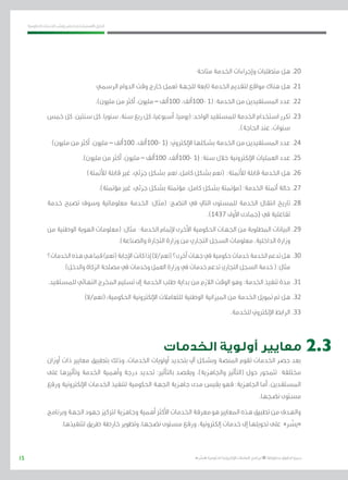 15
‫احلكومية‬ ‫اخلدمات‬ ‫ونشر‬ ‫حلصر‬ ‫االسرتشادي‬ ‫الدليل‬
.»‫ر‬ ِّ‫«يس‬ ‫احلكومية‬ ‫اإللكرتونية‬ ‫التعامالت‬ ‫لربنامج‬ © ‫حمفوظة‬ ‫احلقوق‬ ‫جميع‬
‫متاحة‬ ‫اخلدمة‬ ‫وإجراءات‬ ‫متطلبات‬ ‫هل‬ 	.20
‫الرسمي‬ ‫الدوام‬ ‫وقت‬ ‫خارج‬ ‫تعمل‬ ‫للجهة‬ ‫تابعة‬ ‫اخلدمة‬ ‫لتقدمي‬ ‫مواقع‬ ‫هناك‬ ‫هل‬ 	.21
.)‫مليون‬ ‫من‬ ‫أكرث‬ ،‫مليون‬ – ‫001ألف‬ ،‫-001ألف‬ 1( :‫اخلدمة‬ ‫من‬ ‫املستفيدين‬ ‫عدد‬ 	.22
‫خمس‬ ‫كل‬ ،‫سنتني‬ ‫كل‬ ،‫سنويا‬ ،‫سنة‬ ‫ربع‬ ‫كل‬ ،‫أسبوعيا‬ ،‫(يوميا‬ :‫الواحد‬ ‫للمستفيد‬ ‫اخلدمة‬ ‫استخدام‬ ‫تكرر‬ 	.23
.)‫احلاجة‬ ‫عند‬ ،‫سنوات‬
)‫مليون‬ ‫من‬ ‫أكرث‬ ،‫مليون‬ – ‫001ألف‬ ،‫-001ألف‬ 1( :‫اإللكرتوين‬ ‫بشكلها‬ ‫اخلدمة‬ ‫من‬ ‫املستفيدين‬ ‫عدد‬ 	.24
.)‫مليون‬ ‫من‬ ‫أكرث‬ ،‫مليون‬ – ‫001ألف‬ ،‫-001ألف‬ 1( :‫سنة‬ ‫خالل‬ ‫اإللكرتونية‬ ‫العمليات‬ ‫عدد‬ 	.25
)‫لألمتتة‬ ‫قابلة‬ ‫غري‬ ،‫جزئي‬ ‫بشكل‬ ‫نعم‬ ،‫كامل‬ ‫بشكل‬ ‫(نعم‬ :‫لألمتتة‬ ‫قابلة‬ ‫اخلدمة‬ ‫هل‬ 	.26
.)‫مؤمتتة‬ ‫غري‬ ،‫جزئي‬ ‫بشكل‬ ‫مؤمتتة‬ ،‫كامل‬ ‫بشكل‬ ‫(مؤمتتة‬ :‫اخلدمة‬ ‫أمتتة‬ ‫حالة‬ 	.27
‫خدمة‬ ‫تصبح‬ ‫وسوف‬ ‫معلوماتية‬ ‫اخلدمة‬ :‫(مثال‬ :‫النضج‬ ‫يف‬ ‫التايل‬ ‫للمستوى‬ ‫اخلدمة‬ ‫انتقال‬ ‫تاريخ‬ 	.28
.)1437 ‫األوىل‬ ‫(جمادى‬ ‫يف‬ ‫تفاعلية‬
‫من‬ ‫الوطنية‬ ‫الهوية‬ ‫(معلومات‬ :‫مثال‬ :‫اخلدمة‬ ‫إلمتام‬ ‫األخرى‬ ‫احلكومية‬ ‫اجلهات‬ ‫من‬ ‫املطلوبة‬ ‫البيانات‬ 	.29
.)‫والصناعة‬ ‫التجارة‬ ‫وزارة‬ ‫من‬ ‫التجاري‬ ‫السجل‬ ‫معلومات‬ ،‫الداخلية‬ ‫وزارة‬
‫اخلدمات؟‬‫هذه‬‫هي‬‫فما‬)‫(نعم‬‫اإلجابة‬‫كانت‬‫إذا‬)‫(نعم/ال‬‫أخرى؟‬‫جهات‬‫يف‬‫حكومية‬‫خدمات‬‫اخلدمة‬‫تدعم‬‫هل‬ 	.30
)‫والدخل‬ ‫الزكاة‬ ‫مصلحة‬ ‫يف‬ ‫وخدمات‬ ‫العمل‬ ‫وزارة‬ ‫يف‬ ‫خدمات‬ ‫تدعم‬ ‫التجاري‬ ‫السجل‬ ‫خدمة‬ ( :‫مثال‬
.‫للمستفيد‬ ‫النهائي‬ ‫اخملرج‬ ‫تسليم‬ ‫إىل‬ ‫اخلدمة‬ ‫طلب‬ ‫بداية‬ ‫من‬ ‫الالزم‬ ‫الوقت‬ ‫وهو‬ :‫اخلدمة‬ ‫تنفيذ‬ ‫مدة‬ 	.31
)‫(نعم/ال‬ :‫احلكومية‬ ‫اإللكرتونية‬ ‫للتعامالت‬ ‫الوطنية‬ ‫امليزانية‬ ‫من‬ ‫اخلدمة‬ ‫متويل‬ ‫مت‬ ‫هل‬ 	.32
.‫للخدمة‬ ‫اإللكرتوين‬ ‫الرابط‬ 	.33
‫الخدمات‬ ‫أولوية‬ ‫معايير‬
‫أوزان‬ ‫ذات‬ ‫معايري‬ ‫بتطبيق‬ ‫وذلك‬ ،‫اخلدمات‬ ‫أولويات‬ ‫بتحديد‬ ‫آيل‬ ‫وبشكل‬ ‫املنصة‬ ‫تقوم‬ ‫اخلدمات‬ ‫حصر‬ ‫بعد‬
‫على‬ ‫وتأثريها‬ ‫اخلدمة‬ ‫وأهمية‬ ‫درجة‬ ‫حتديد‬ :‫بالتأثري‬ ‫ويقصد‬ ،)‫واجلاهزية‬ ‫(التأثري‬ ‫حول‬ ‫تتمحور‬ ‫خمتلفة‬
‫ورفع‬ ‫اإللكرتونية‬ ‫اخلدمات‬ ‫لتنفيذ‬ ‫احلكومية‬ ‫اجلهة‬ ‫جاهزية‬ ‫مدى‬ ‫يقيس‬ ‫فهو‬ :‫اجلاهزية‬ ‫أما‬ ،‫املستفدين‬
.‫نضجها‬ ‫مستوى‬
‫وبرنامج‬‫اجلهة‬‫جهود‬‫لرتكيز‬‫وجاهزية‬‫أهمية‬‫األكرث‬‫اخلدمات‬‫معرفة‬‫هو‬‫املعايري‬‫هذه‬‫تطبيق‬‫من‬‫والهدف‬
.‫لتنفيذها‬ ‫طريق‬ ‫خارطة‬ ‫وتطوير‬ ،‫نضجها‬ ‫مستوى‬ ‫ورفع‬ ،‫إلكرتونية‬ ‫خدمات‬ ‫إىل‬ ‫حتويلها‬ ‫على‬ »‫ر‬ ِّ‫«يس‬
2.3
 