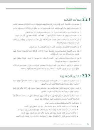 16
‫احلكومية‬ ‫اخلدمات‬ ‫ونشر‬ ‫حلصر‬ ‫االسرتشادي‬ ‫الدليل‬
.»‫ر‬ ِّ‫«يس‬ ‫احلكومية‬ ‫اإللكرتونية‬ ‫التعامالت‬ ‫لربنامج‬ © ‫حمفوظة‬ ‫احلقوق‬ ‫جميع‬
‫التأثير‬ ‫معايير‬
.‫النضج‬ ‫مستوى‬ ‫ارتفع‬ ‫كلما‬ ‫تدريجيا‬ ‫ويقل‬ ‫املعلوماتية‬ ‫للخدمة‬ ‫يكون‬ ‫األعلى‬ ‫الوزن‬ : ‫اخلدمة‬ ‫نضج‬ ‫مستوى‬ 	.1
.‫النضج‬‫مستوى‬‫قل‬‫كلما‬‫تدريجيًا‬‫ويقل‬‫للخدمة‬‫يكون‬‫األعلى‬‫الوزن‬:‫إليه‬‫الوصول‬‫ميكن‬‫نضج‬‫مستوع‬‫أعلى‬ 	.2
.‫املعيار‬ ‫وزن‬ ‫زاد‬ ‫املستفيدين‬ ‫شريحة‬ ‫عدد‬ ‫زاد‬ ‫كلما‬ :‫اخلدمة‬ ‫من‬ ‫املستفدين‬ ‫عدد‬ 	.3
.)‫مليون‬ ‫من‬ ‫أكرث‬ ،‫مليون‬ – ‫001ألف‬ ،‫-001ألف‬ 1( :‫اإللكرتوين‬ ‫بشكلها‬ ‫اخلدمة‬ ‫من‬ ‫املستفيدين‬ ‫عدد‬ 	.4
‫كلما‬ ‫تدريجيا‬ ‫ويقل‬ ،‫اليومي‬ ‫لالستخدام‬ ‫يكون‬ ‫األعلى‬ ‫الوزن‬ :‫الواحد‬ ‫للمستفيد‬ ‫اخلدمة‬ ‫استخدام‬ ‫تكرر‬ 	.5
.‫اخلدمة‬ ‫استخدام‬ ‫تكرار‬ ‫معدل‬ ‫قل‬
.‫املعيار‬ ‫وزن‬ ‫زاد‬ ‫العمليات‬ ‫عدد‬ ‫زاد‬ ‫كلما‬ :‫سنة‬ ‫خالل‬ ‫اإللكرتونية‬ ‫العمليات‬ ‫عدد‬ 	.6
‫يكون‬ ‫املعيار‬ ‫وزن‬ ‫فإن‬ )‫(نعم‬ ‫اإلجابة‬ ‫كانت‬ ‫إذا‬ ‫أخرى؟‬ ‫حكومية‬ ‫خدمات‬ ‫املقدمة‬ ‫اخلدمة‬ ‫تدعم‬ ‫هل‬ 	.7
.‫األدنى‬ ‫يكون‬ ‫الوزن‬ ‫فإن‬ )‫(ال‬ ‫كانت‬ ‫وإذا‬ ،‫األعلى‬
‫يكون‬ ‫واألقل‬ ،)‫أفراد‬ -‫(حكومة‬ ‫نوع‬ ‫من‬ ‫للخدمة‬ ‫يكون‬ ‫األعلى‬ ‫الوزن‬ :‫املستفيد‬ ‫حسب‬ ‫اخلدمة‬ ‫نوع‬ 	.8
.)‫حكومة‬ – ‫(حكومة‬ ‫نوع‬ ‫من‬ ‫للخدمة‬
،‫اململكة‬ ‫مناطق‬ ‫يف‬ ‫للمستفيدين‬ ‫تقدم‬ ‫التي‬ ‫للخدمة‬ ‫يكون‬ ‫األعلى‬ ‫الوزن‬ :‫للخدمة‬ ‫اجلغرافية‬ ‫التغطية‬ 	.9
.‫فقط‬ ‫واحدة‬ ‫مدينة‬ ‫يف‬ ‫للمستفيدين‬ ‫تقدم‬ ‫التي‬ ‫للخدمة‬ ‫األقل‬ ‫ويكون‬ ،‫تدريجيا‬ ‫الوزن‬ ‫ويقل‬
‫الجاهزية‬ ‫معايير‬
‫نتيجة‬‫يف‬‫أكرث‬‫أو‬%75‫على‬‫اجلهة‬‫حصول‬‫حالة‬‫يف‬‫يكون‬‫األعلى‬‫الوزن‬:‫اخلدمات‬‫حمور‬‫يف‬”‫“قياس‬‫نتيجة‬ 	.1
.‫احملور‬ ‫هذا‬ ‫يف‬ ‫اجلهة‬ ‫نتيجة‬ ‫حسب‬ ‫تدريجيًا‬ ‫ويقل‬ ،”‫“قياس‬
‫نتيجة‬ ‫يف‬ ‫أكرث‬ ‫أو‬ %75 ‫على‬ ‫اجلهة‬ ‫حصول‬ ‫حالة‬ ‫يف‬ ‫يكون‬ ‫األعلى‬ ‫الوزن‬ :‫التأثري‬ ‫حمور‬ ‫يف‬ ”‫“قياس‬ ‫نتيجة‬ 	.2
.‫احملور‬ ‫هذا‬ ‫يف‬ ‫اجلهة‬ ‫نتيجة‬ ‫حسب‬ ‫تدريجيًا‬ ‫ويقل‬ ،”‫“قياس‬
‫أكرث‬ ‫أو‬ %75 ‫على‬ ‫اجلهة‬ ‫حصول‬ ‫حالة‬ ‫يف‬ ‫يكون‬ ‫األعلى‬ ‫الوزن‬ :‫اإللكرتوين‬ ‫التمكني‬ ‫حمور‬ ‫يف‬ ”‫“قياس‬ ‫نتيجة‬ 	.3
.‫احملور‬ ‫هذا‬ ‫يف‬ ‫اجلهة‬ ‫نتيجة‬ ‫حسب‬ ‫تدريجيًا‬ ‫ويقل‬ ،”‫“قياس‬ ‫نتيجة‬ ‫يف‬
:‫احلايل‬ ‫وضعها‬ ‫يف‬ ‫اخلدمة‬ ‫وحالة‬ ‫اخلدمة‬ ‫أمتتة‬ ‫قابلية‬ 	.4
.‫األعلى‬ ‫يكون‬ ‫املعيار‬ ‫وزن‬ ‫فإن‬ ‫حاليا؛‬ ‫مؤمتتة‬ ‫وهي‬ ‫لألمتتة‬ ‫قابلة‬ ‫اخلدمة‬ ‫كانت‬ ‫إذا‬ 	•
.‫املتوسط‬ ‫يكون‬ ‫املعيار‬ ‫وزن‬ ‫فإن‬ ‫حاليا؛‬ ‫مؤمتتة‬ ‫شبه‬ ‫وهي‬ ،‫لألمتتة‬ ‫قابلة‬ ‫اخلدمة‬ ‫كانت‬ ‫إذا‬ 	•
.‫األدنى‬ ‫يكون‬ ‫املعيار‬ ‫وزن‬ ‫فإن‬ ‫حاليا؛‬ ‫مؤمتتة‬ ‫غري‬ ‫وهي‬ ،‫لألمتتة‬ ‫قابلة‬ ‫اخلدمة‬ ‫كانت‬ ‫إذا‬ 	•
.‫األعلى‬ ‫يكون‬ ‫املعيار‬ ‫وزن‬ ‫فإن‬ ‫حاليا؛‬ ‫مؤمتتة‬ ‫جزئيا‬ ‫وهي‬ ،‫لألمتتة‬ ‫جزئيا‬ ‫قابلة‬ ‫اخلدمة‬ ‫كانت‬ ‫إذا‬ 	•
2.3.2
2.3.1
 