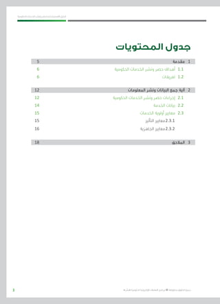 3
‫احلكومية‬ ‫اخلدمات‬ ‫ونشر‬ ‫حلصر‬ ‫االسرتشادي‬ ‫الدليل‬
.»‫ر‬ ِّ‫«يس‬ ‫احلكومية‬ ‫اإللكرتونية‬ ‫التعامالت‬ ‫لربنامج‬ © ‫حمفوظة‬ ‫احلقوق‬ ‫جميع‬
‫المحتويات‬ ‫جدول‬
5 									‫مقدمة‬ 	1
6 	 				‫ة‬‫احلكومي‬ ‫اخلدمات‬ ‫ونشر‬ ‫حصر‬ ‫أهداف‬ 	1.1
6 									‫تعريفات‬ 	1.2
12 						‫املعلومات‬ ‫ونشر‬ ‫البيانات‬ ‫جمع‬ ‫آلية‬ 	2
12 					‫احلكومية‬ ‫اخلدمات‬ ‫ونشر‬ ‫حصر‬ ‫إجراءات‬ 	2.1
14 								‫اخلدمة‬ ‫بيانات‬ 	2.2
15 							‫اخلدمات‬ ‫أولوية‬ ‫معايري‬ 	2.3
15 								‫التأثري‬ ‫	معايري‬2.3.1
16 							‫اجلاهزية‬ ‫	معايري‬2.3.2
18 									‫املالحق‬ 	3
 