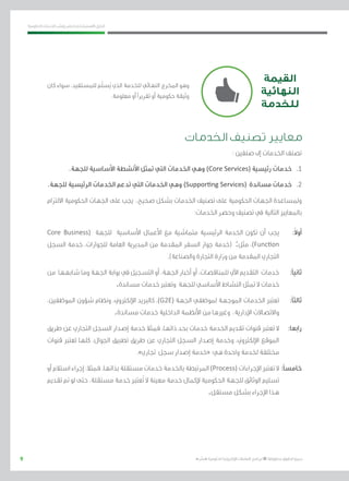 9
‫احلكومية‬ ‫اخلدمات‬ ‫ونشر‬ ‫حلصر‬ ‫االسرتشادي‬ ‫الدليل‬
.»‫ر‬ ِّ‫«يس‬ ‫احلكومية‬ ‫اإللكرتونية‬ ‫التعامالت‬ ‫لربنامج‬ © ‫حمفوظة‬ ‫احلقوق‬ ‫جميع‬
‫الخدمات‬ ‫تصنيف‬ ‫معايير‬
: ‫صنفني‬ ‫إىل‬ ‫اخلدمات‬ ‫تصنف‬
.‫للجهة‬ ‫األساسية‬ ‫األنشطة‬ ‫متثل‬ ‫التي‬ ‫اخلدمات‬ ‫وهي‬ )Core Services( ‫رئيسية‬ ‫خدمات‬ 	.1
.‫للجهة‬ ‫الرئيسية‬ ‫اخلدمات‬ ‫تدعم‬ ‫التي‬ ‫اخلدمات‬ ‫وهي‬ )Supporting Services( ‫مساندة‬ ‫خدمات‬ 	.2
‫االلتزام‬ ‫احلكومية‬ ‫اجلهات‬ ‫على‬ ‫يجب‬ ،‫صحيح‬ ‫بشكل‬ ‫اخلدمات‬ ‫تصنيف‬ ‫على‬ ‫احلكومية‬ ‫اجلهات‬ ‫وملساعدة‬
:‫اخلدمات‬ ‫وحصر‬ ‫تصنيف‬ ‫يف‬ ‫التالية‬ ‫باملعايري‬
Core Business( ‫للجهة‬ ‫األساسية‬ ‫األعمال‬ ‫مع‬ ‫متماشية‬ ‫الرئيسية‬ ‫اخلدمة‬ ‫تكون‬ ‫أن‬ ‫يجب‬ 	:ً‫ال‬‫أو‬
‫السجل‬ ‫خدمة‬ ،‫للجوازات‬ ‫العامة‬ ‫املديرية‬ ‫من‬ ‫املقدمة‬ ‫السفر‬ ‫جواز‬ ‫(خدمة‬ :‫مثل‬ ،)Function
.)‫والصناعة‬ ‫التجارة‬ ‫وزارة‬ ‫من‬ ‫املقدمة‬ ‫التجاري‬
‫من‬ ‫شابهها‬ ‫وما‬ ‫اجلهة‬ ‫بوابة‬ ‫يف‬ ‫التسجيل‬ ‫أو‬ ،‫اجلهة‬ ‫أخبار‬ ‫أو‬ ،‫للمناقصات‬ ‫اآليل‬ ‫التقدمي‬ ‫خدمات‬ 	:‫ثانيًا‬
.‫مساندة‬ ‫خدمات‬ ‫وتعترب‬ ‫للجهة‬ ‫األساسي‬ ‫النشاط‬ ‫متثل‬ ‫ال‬ ‫خدمات‬
،‫املوظفني‬ ‫شؤون‬ ‫ونظام‬ ،‫اإللكرتوين‬ ‫كالربيد‬ ،)G2E( ‫اجلهة‬ ‫ملوظفي‬ ‫املوجهة‬ ‫اخلدمات‬ ‫تعترب‬ 	:‫ثالثًا‬
.‫مساندة‬ ‫خدمات‬ ‫الداخلية‬ ‫األنظمة‬ ‫من‬ ‫وغريها‬ ،‫اإلدارية‬ ‫واالتصاالت‬
‫طريق‬ ‫عن‬ ‫التجاري‬ ‫السجل‬ ‫إصدار‬ ‫خدمة‬ ‫فمثال‬ ،‫ذاتها‬ ‫بحد‬ ‫خدمات‬ ‫اخلدمة‬ ‫تقدمي‬ ‫قنوات‬ ‫تعترب‬ ‫ال‬ 	:‫رابعا‬
‫قنوات‬ ‫تعترب‬ ‫كلها‬ ،‫اجلوال‬ ‫تطبيق‬ ‫طريق‬ ‫عن‬ ‫التجاري‬ ‫السجل‬ ‫إصدار‬ ‫وخدمة‬ ،‫اإللكرتوين‬ ‫املوقع‬
.»‫جتاري‬ ‫سجل‬ ‫إصدار‬ ‫«خدمة‬ :‫هي‬ ‫واحدة‬ ‫خلدمة‬ ‫خمتلفة‬
‫أو‬‫استالم‬‫إجراء‬:‫فمثال‬.‫بذاتها‬‫مستقلة‬‫خدمات‬‫باخلدمة‬‫املرتبطة‬)Process( ‫اإلجراءات‬‫تعترب‬‫ال‬ 	:‫خامسًا‬
‫تقدمي‬ ‫مت‬ ‫لو‬ ‫حتى‬ ،‫مستقلة‬ ‫خدمة‬ ‫ُعترب‬‫ت‬ ‫ال‬ ‫معينة‬ ‫خدمة‬ ‫إلكمال‬ ‫احلكومية‬ ‫للجهة‬ ‫الوثائق‬ ‫تسليم‬
.‫مستقل‬ ‫بشكل‬ ‫اإلجراء‬ ‫هذا‬
‫القيمة‬
‫النهائية‬
‫للخدمة‬
‫كان‬ ‫سواء‬ ،‫للمستفيد‬ ‫ّم‬‫ل‬‫س‬ُ‫ي‬ ‫الذي‬ ‫للخدمة‬ ‫النهائي‬ ‫اخملرج‬ ‫وهو‬
.‫معلومة‬ ‫أو‬ ‫تقريرًا‬ ‫أو‬ ‫حكومية‬ ‫وثيقة‬
 