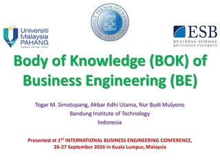 Body of Knowledge (BOK) of
Business Engineering (BE)
Togar M. Simatupang, Akbar Adhi Utama, Nur Budi Mulyono
Bandung Institute of Technology
Indonesia
Presented at 1ST INTERNATIONAL BUSINESS ENGINEERING CONFERENCE,
26-27 September 2016 in Kuala Lumpur, Malaysia
 