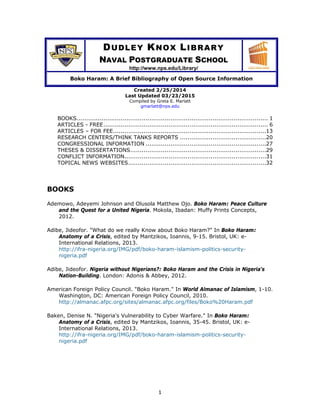 1
DUDLEY KNOX LIBRARY
NAVAL POSTGRADUATE SCHOOL
http://www.nps.edu/Library/
Boko Haram: A Brief Bibliography of Open Source Information
Created 2/25/2014
Last Updated 03/23/2015
Compiled by Greta E. Marlatt
gmarlatt@nps.edu
BOOKS.................................................................................................... 1 
ARTICLES - FREE...................................................................................... 6 
ARTICLES – FOR FEE................................................................................13 
RESEARCH CENTERS/THINK TANKS REPORTS .............................................20 
CONGRESSIONAL INFORMATION ...............................................................27 
THESES & DISSERTATIONS.......................................................................29 
CONFLICT INFORMATION..........................................................................31 
TOPICAL NEWS WEBSITES........................................................................32 
BOOKS
Ademowo, Adeyemi Johnson and Olusola Matthew Ojo. Boko Haram: Peace Culture
and the Quest for a United Nigeria. Mokola, Ibadan: Muffy Prints Concepts,
2012.
Adibe, Jideofor. "What do we really Know about Boko Haram?" In Boko Haram:
Anatomy of a Crisis, edited by Mantzikos, Ioannis, 9-15. Bristol, UK: e-
International Relations, 2013.
http://ifra-nigeria.org/IMG/pdf/boko-haram-islamism-politics-security-
nigeria.pdf
Adibe, Jideofor. Nigeria without Nigerians?: Boko Haram and the Crisis in Nigeria's
Nation-Building. London: Adonis & Abbey, 2012.
American Foreign Policy Council. "Boko Haram." In World Almanac of Islamism, 1-10.
Washington, DC: American Foreign Policy Council, 2010.
http://almanac.afpc.org/sites/almanac.afpc.org/files/Boko%20Haram.pdf
Baken, Denise N. "Nigeria's Vulnerability to Cyber Warfare." In Boko Haram:
Anatomy of a Crisis, edited by Mantzikos, Ioannis, 35-45. Bristol, UK: e-
International Relations, 2013.
http://ifra-nigeria.org/IMG/pdf/boko-haram-islamism-politics-security-
nigeria.pdf
 