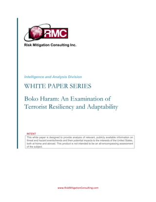 www.RiskMitigationConsulting.com
Risk Mitigation Consulting Inc.
Intelligence and Analysis Division
WHITE PAPER SERIES
INTENT
This white paper is designed to provide analysis of relevant, publicly available information on
threat and hazard events/trends and their potential impacts to the interests of the United States,
both at home and abroad. This product is not intended to be an all-encompassing assessment
of the subject.
Boko Haram: An Examination of
Terrorist Resiliency and Adaptability
 