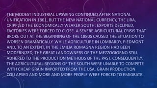 THE MODEST INDUSTRIAL UPSWING CONTINUED AFTER NATIONAL
UNIFICATION IN 1861, BUT THE NEW NATIONAL CURRENCY, THE LIRA,
CRIPPLED THE ECONOMICALLY WEAKER SOUTH: EXPORTS DECLINED,
FACTORIES WERE FORCED TO CLOSE. A SEVERE AGRICULTURAL CRISIS THAT
BROKE OUT AT THE BEGINNING OF THE 1880S CAUSED THE SITUATION TO
WORSEN DRAMATICALLY. WHILE AGRICULTURE IN LOMBARDY, PIEDMONT
AND, TO AN EXTENT, IN THE EMILIA ROMAGNA REGION HAD BEEN
MODERNIZED, THE GREAT LANDOWNERS OF THE MEZZOGIORNO STILL
ADHERED TO THE PRODUCTION METHODS OF THE PAST. CONSEQUENTLY,
THE AGRICULTURAL REGIONS OF THE SOUTH WERE UNABLE TO COMPETE
WITH CHEAP GRAIN IMPORTED FROM THE USA, GRAIN PRODUCTION
COLLAPSED AND MORE AND MORE PEOPLE WERE FORCED TO EMIGRATE.
 