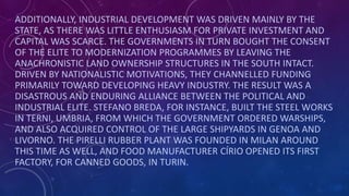 ADDITIONALLY, INDUSTRIAL DEVELOPMENT WAS DRIVEN MAINLY BY THE
STATE, AS THERE WAS LITTLE ENTHUSIASM FOR PRIVATE INVESTMENT AND
CAPITAL WAS SCARCE. THE GOVERNMENTS IN TURN BOUGHT THE CONSENT
OF THE ELITE TO MODERNIZATION PROGRAMMES BY LEAVING THE
ANACHRONISTIC LAND OWNERSHIP STRUCTURES IN THE SOUTH INTACT.
DRIVEN BY NATIONALISTIC MOTIVATIONS, THEY CHANNELLED FUNDING
PRIMARILY TOWARD DEVELOPING HEAVY INDUSTRY. THE RESULT WAS A
DISASTROUS AND ENDURING ALLIANCE BETWEEN THE POLITICAL AND
INDUSTRIAL ELITE. STEFANO BREDA, FOR INSTANCE, BUILT THE STEEL WORKS
IN TERNI, UMBRIA, FROM WHICH THE GOVERNMENT ORDERED WARSHIPS,
AND ALSO ACQUIRED CONTROL OF THE LARGE SHIPYARDS IN GENOA AND
LIVORNO. THE PIRELLI RUBBER PLANT WAS FOUNDED IN MILAN AROUND
THIS TIME AS WELL, AND FOOD MANUFACTURER CÍRIO OPENED ITS FIRST
FACTORY, FOR CANNED GOODS, IN TURIN.
 