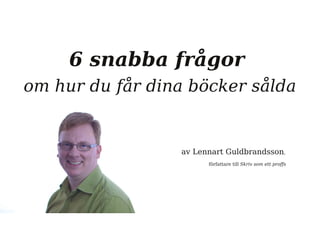 6 snabba frågor 
om hur du får dina böcker sålda 
av Lennart Guldbrandsson, 
författare till Skriv som ett proffs 
 