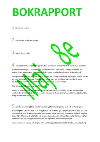 BOKRAPPORT
1.   Den femte systern




2.   Författaren är Mårten Sandén.




3.   Boken skrevs 2008.




4.    Jannike har inte haft en lätt uppväxt. Hon och hennes lillebror har farit in och ut på barnhem

och hos fosterfamiljer. För tillfället bor hon hos en kvinna vid namnet Elisabeth. Elisabeth och
Jannike driver på somrarna ett museum på den gamla hembygdsgården som de även bor på.

En dag kommer en vätte in i huset medan Jannike och Elisabeth sitter och äter frukost. Vätten han en
yxa med sig och går till attack. Elisabeth som väntar barn blir helt förskräckt. Jannike försvarar
Elisabeth som en reflex. Jannike lyckas fånga vätten som är helt rasande.

Efter den dagen blir ingenting som förut.

Jannike och Elisabeth får kontakt med en hemlig organisation som håller på med övernaturliga
varelser. De får reda på att för 170 år sedan var deras förfäder sammankopplade men på ett sätt de
aldrig skulle kunnat tänka sig.




5.   Jannike är omkring 16 år, hon har mörkt långt hår. Hon är ganska smal och är lite längre än

medellängd för sin ålder. Hon är en väldigt envis och bestämd tjej. I början verkar hon mest sur hela
tiden med när man lär känna henne får man veta att hon är tom inuti. Hon saknar sin familj som hon
skiljts ifrån. Mamman är alkoholist och pappan ärdöd. Jannikes lillebror Sammy har hon inte träffat
på flera år. Han bor nu uppe i Norrland och har ingen kontakt med henne längre.

Jannike känner en saknad och längtan eftre sin familj och kan därför lätt betraktas som sur och arg.
 