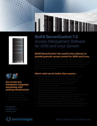 BoKS ServerControl 7.0
Access Management Software
for UNIX and Linux Servers
BoKS ServerControl: the world’s first software to
provide granular access control for UNIX and Linux.
BoKS ServerControl is a comprehensive access management solution for
enterprises whose networks include multi-vendor UNIX or Linux platforms. It meets
the administrative and security requirements of financial institutions, government
agencies, and any organization that operates in a dynamic, diverse, and
security-sensitive environment.
Here’s what we do better than anyone...
•	 Specify required authentication per user, host, or access method.
•	 Issue and manage internal and external certificate authority.
•	 Enforce password policy for all servers from a central point.
•	 Monitor and report access with centralized audit logs.
•	 Check file and system integrity.
•	 Apply system-wide security policies from a central point.
•	 Delegate sub-administration for tiered support structure.
•	 Distribute user accounts to hosts across platforms.
•	 Define allowed access methods and restrictions per user and user class.
•	 Control SSH with sub protocol to separate access methods
(SSH Shell, SCP, SFTP, SSH exec, etc) for granular control of access.
•	 Grant privileges to execute programs as other users, including root.
•	 Enable keystroke logging of individual commands and entire login sessions.
•	 Set and enforce inactivity policy per user and global inactivity policies.
616.438.0840
sales@foxt.com
www.foxt.com
Out-of-the-box
Installation integrates
seamlessly with
existing infrastructure
•	 Modular command line interface
•	 Active directory bridge
•	 Web services interface API
•	 User-friendly graphic interface
Built by UNIX people, for UNIX people.
 