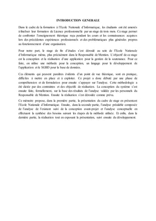 INTRODUCTION GENERALE
Dans le cadre de la formation à l’Ecole Nationale d’Informatique, les étudiants ont été amenés
à finaliser leur formation de Licence professionnelle par un stage de trois mois. Ce stage permet
de confronter l’enseignement théorique reçu pendant les cours et les connaissances acquises
lors des précédentes expériences professionnels et des problématiques plus générales propres
au fonctionnement d’une organisation.
Pour notre part, le stage de fin d’études s’est déroulé au sein de l’Ecole Nationale
d’Informatique même, plus précisément dans le Responsable de Mention. L’objectif de ce stage
est la conception et la réalisation d’une application pour la gestion de la soutenance. Pour ce
faire, on utilise une méthode pour la conception, un langage pour le développement de
l’application et le SGBD pour la base de données.
Ces éléments qui peuvent paraîtres évidents d’un point de vue théorique, sont en pratique,
difficiles à mettre en place et à exploiter. Ce projet a donc débuté par une phase de
compréhension et de formulation pour ensuite s’appuyer sur l’analyse. Cette méthodologie a
été dictée par des contraintes et des objectifs de réalisation. La conception du système s’est
ensuite faite, formellement, sur la base des résultats de l’analyse validée par les personnels du
Responsable de Mention. Ensuite la réalisation s’est déroulée comme prévu.
Ce mémoire propose, dans la première partie, la présentation du cadre de stage en présentant
l’Ecole Nationale d’Informatique. Ensuite, dans la seconde partie, l’analyse préalable composée
de l’analyse de l’existant suivi de la conception avant-projet et l’analyse conceptuelle en
effectuant la synthèse des besoins suivant les étapes de la méthode utilisée. Et enfin, dans la
dernière partie, la réalisation tout en exposant la présentation, suivi ensuite du développement.
 