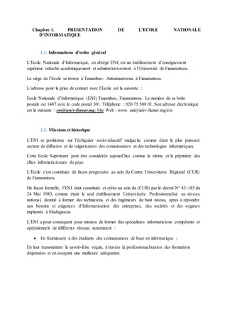 Chapitre 1. PRESENTATION DE L’ECOLE NATIONALE
D’INFORMATIQUE
1.1. Informations d’ordre général
L’Ecole Nationale d’Informatique, en abrégé ENI, est un établissement d’enseignement
supérieur rattaché académiquement et administrativement à l’Université de Fianarantsoa.
Le siège de l’Ecole se trouve à Tanambao- Antaninarenina à Fianarantsoa.
L’adresse pour la prise de contact avec l’Ecole est la suivante :
Ecole Nationale d’Informatique (ENI) Tanambao, Fianarantsoa. Le numéro de sa boîte
postale est 1487 avec le code postal 301. Téléphone : 020 75 508 01. Son adresse électronique
est la suivante : eni@univ-fianar.mg. Site Web : www. eni@univ-fianar.mg/eni
1.2. Missions et historique
L’ENI se positionne sur l’échiquier socio-éducatif malgache comme étant le plus puissant
secteur de diffusion et de vulgarisation des connaissances et des technologies informatiques.
Cette Ecole Supérieure peut être considérée aujourd’hui comme la vitrine et la pépinière des
élites informaticiennes du pays.
L’Ecole s’est constituée de façon progressive au sein du Centre Universitaire Régional (CUR)
de Fianarantsoa.
De façon formelle, l’ENI était constituée et créée au sein du (CUR) par le décret N° 83-185 du
24 Mai 1983, comme étant le seul établissement Universitaire Professionnalisé au niveau
national, destiné à former des techniciens et des Ingénieurs de haut niveau, aptes à répondre
aux besoins et exigences d’Informatisation des entreprises, des sociétés et des organes
implantés à Madagascar.
L’ENI a pour conséquent pour mission de former des spécialistes informaticiens compétents et
opérationnels de différents niveaux notamment :
 En fournissant à des étudiants des connaissances de base en informatique ;
En leur transmettant le savoir-faire requis, à travers la professionnalisation des formations
dispensées et en essayant une meilleure adéquation
 