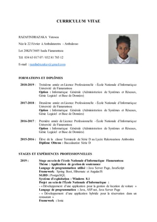 CURRICULUM VITAE
RAZAFINDRAZAKA Vatosoa
Née le 22 Février à Ambalataretra - Ambalavao
Lot 28KIV/3605 Isada Fianarantsoa
Tél: 034 63 017 07 / 032 81 785 12
E-mail : razafindrazakav@gmail.com
FORMATIONS ET DIPLÔMES
2018-2019 : Troisième année en Licence Professionnelle - École Nationale d’Informatique
Université de Fianarantsoa
Option : Informatique Générale (Administration de Systèmes et Réseaux,
Génie Logiciel et Base de Données)
2017-2018 : Deuxième année en Licence Professionnelle - École Nationale d’Informatique
Université de Fianarantsoa
Option : Informatique Générale (Administration de Systèmes et Réseaux,
Génie Logiciel et Base de Données)
2016-2017 : Première année de Licence Professionnelle - École Nationale d’Informatique
Université de Fianarantsoa
Option : Informatique Générale (Administration de Systèmes et Réseaux,
Génie Logiciel et Base de Données)
2015-2016 : Élève de la classe Terminale de Série D au Lycée Rakotoarisoa Ambositra
Diplôme Obtenu : Baccalauréat Série D
STAGES ET EXPÉRIENCES PROFESSIONNELLES
2019 : Stage au sein de l’école Nationale d’Informatique Fianarantsoa
Thème : Application de gestion de soutenance
Langage de programmation utilisé : Java Server Page, JavaScript
Framework: Spring Boot, Hibernate et AngularJS
SGBD : PostgreSQL
Système d’exploitation : Windows 8.1
Projet au sein de l’École Nationale d’Informatique :
- « Développement d’une application pour la gestion de location de voiture »
Langage de programmation : Java, ASP.net, Java Server Page
- « Développement d’une application hybride pour la réservation dans un
restaurant »
Framework : Ionic
 