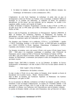  En initiant les étudiants aux activités de recherche dans les différents domaines des
Technologies de l’information et de la communication (TIC).
L’implantation de cette Ecole Supérieure de technologie de pointe dans un pays en
développement et dans une Province (ou Faritany) à tissu économique et industriel faiblement
développé ne l’a pourtant pas défavorisée, ni empêchée de former des spécialistes
informaticiens de bon niveau, qui sont recherchés par les entreprises, les sociétés et les
organismes publics et privés sur le marché de l’emploi.
La filière de formation d’Analystes Programmeurs a été mise en place à l’Ecole en 1983, et a
été gelée par la suite en 1996, tandis que la filière de formation d’ingénieurs a été ouverte à
l’Ecole en 1986.
Dans le cadre du Programme de renforcement en l’Enseignement Supérieur (PRESUP), la
filière de formation des Techniciens Supérieurs en Maintenance des Systèmes des
informatiques a été mise en place en 1986 grâce à l’appui matériel et financier de la Mission
Française de coopération auprès de l’Ambassade de France à Madagascar.
Une formation pour l’obtention de la certification CCNA et / ou NETWORK +. appelée
« CISCO Networking Academy » a été créée à l’Ecole en 2002-2003 grâce au partenariat
avec CISCO SYSTEM et l’Ecole Supérieure Polytechnique d’Antananarivo (ESPA).
Cependant, cette formation n’avait pas duré longtemps.
Une formation de troisième cycle a été ouverte à l’Ecole a été ouverte à l’Ecole depuis l’année
2003 – 2004 grâce à la coopération académique et scientifique entre l’Université de
Fianarantsoa pour le compte de l’ENI et l’Université Paul Sabatier de Toulouse (UPST).
Cette filière avait pour objectif de former certains étudiants à la recherche dans les différents
domaines de l’Informatique, et notamment pour préparer la relève des Enseignants-Chercheurs
qui étaient en poste.
Pendant l’année 2007-2008, la formation en vue de l’obtention du diplôme de Licence
Professionnelle en Informatique a été mise en place à l’ENI avec les deux options suivantes de
formation :
- Génie Logiciel et base de Données.
- Administration des Système et réseaux.
La mise en place à l’Ecole de ces deux options de formation devait répondre au besoin de
basculement vers le système Licence – Master – Doctorat (LMD).
Mais la filière de formation des Techniciens Supérieurs en Maintenance des Systèmes
Informatiques a été gelée en 2009.
En vue de surmonter les difficultés de limitation de l’effectif des étudiants accueillis à l’Ecole,
notamment à cause du manque d’infrastructures, un système de « Formation Hybride » a été
mise en place à partir de l’année 2010. Il s’agit en effet d’un système de formation semi-
présentielle et à distance avec l’utilisation de la visioconférence pour la formation à distance.
Le système de formation hybride a été ainsi créé à Fianarantsoa ainsi qu’Université de Toliara.
1.3. Organigramme institutionnel de l’ENI
 